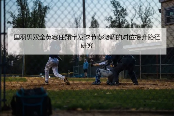 国羽男双全英赛任翔宇发球节奏微调的对位提升路径研究
