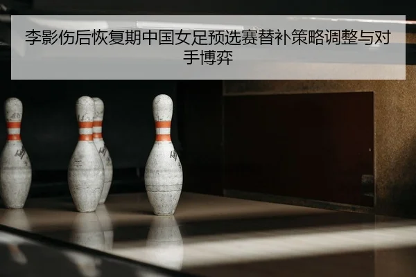 李影伤后恢复期中国女足预选赛替补策略调整与对手博弈